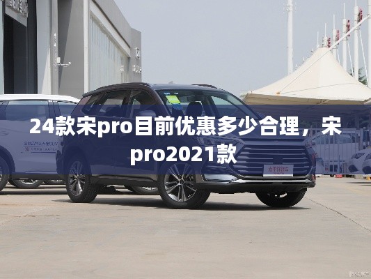 24款宋pro目前优惠多少合理，宋pro2021款 
