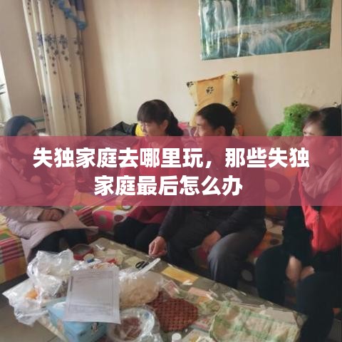 失独家庭去哪里玩，那些失独家庭最后怎么办 