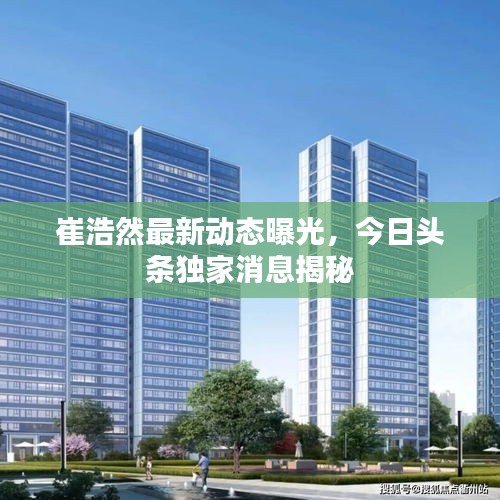崔浩然最新动态曝光，今日头条独家消息揭秘
