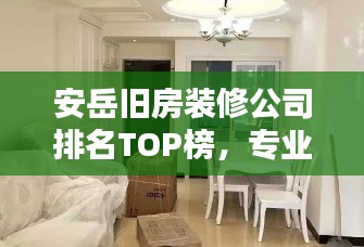 安岳旧房装修公司排名TOP榜，专业翻新打造舒适家居！