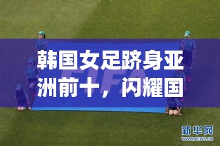 韩国女足跻身亚洲前十，闪耀国际赛场，展现无限潜力
