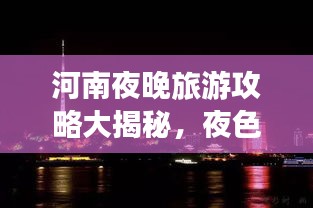 河南夜晚旅游攻略大揭秘，夜色中的美景与体验
