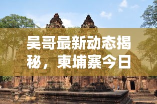 吴哥最新动态揭秘，柬埔寨今日要闻速递