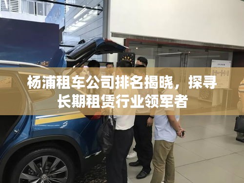 杨浦租车公司排名揭晓，探寻长期租赁行业领军者