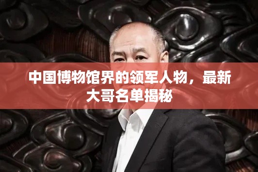 中国博物馆界的领军人物，最新大哥名单揭秘