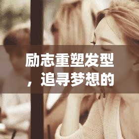励志重塑发型，追寻梦想的无限力量，激发自我重塑的灵感之旅