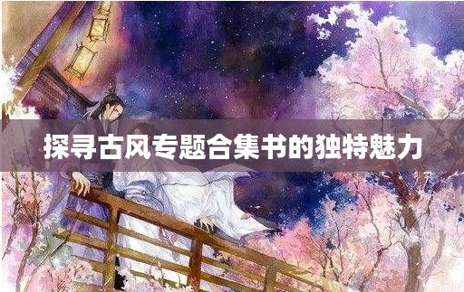 探寻古风专题合集书的独特魅力