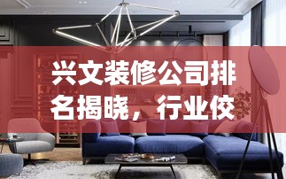 兴文装修公司排名揭晓，行业佼佼者深度解读