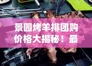 景园烤羊排团购价格大揭秘！最新优惠一览表