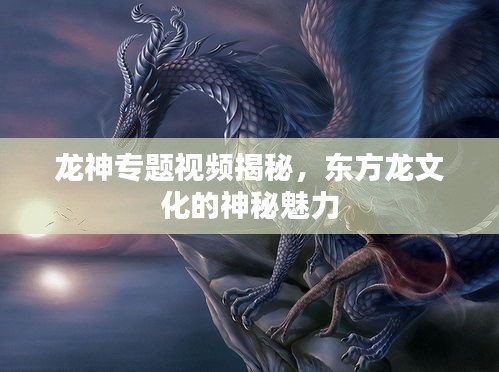 龙神专题视频揭秘，东方龙文化的神秘魅力