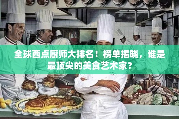 全球西点厨师大排名！榜单揭晓，谁是最顶尖的美食艺术家？