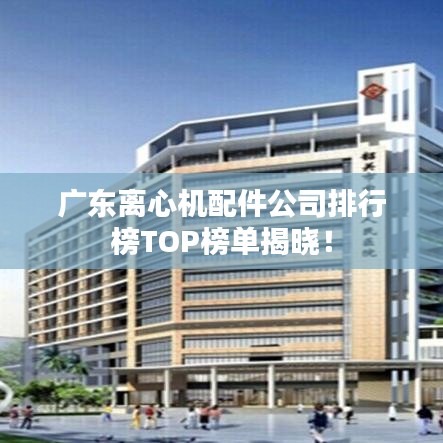 广东离心机配件公司排行榜TOP榜单揭晓！