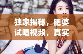 独家揭秘，肥婆试唱视频，真实魅力瞬间展现