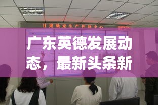 广东英德发展动态，最新头条新闻汇总