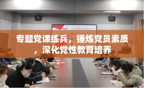 专题党课练兵，锤炼党员素质，深化党性教育培养
