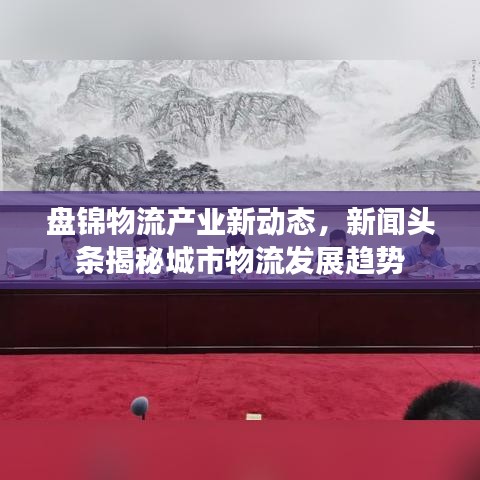 盘锦物流产业新动态，新闻头条揭秘城市物流发展趋势