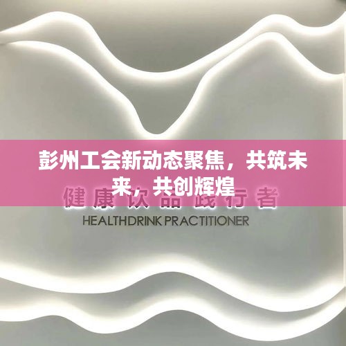 彭州工会新动态聚焦，共筑未来，共创辉煌