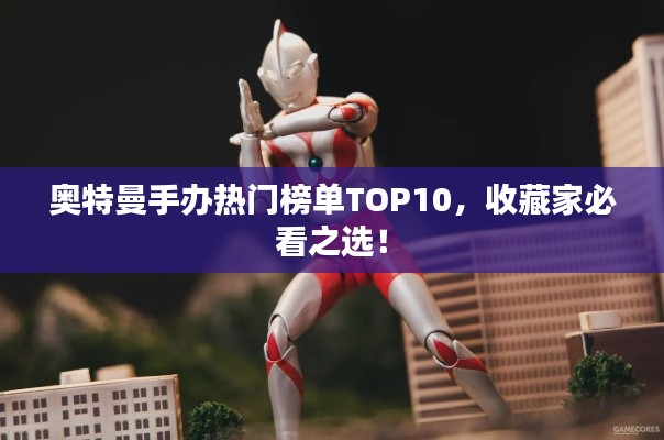 奥特曼手办热门榜单TOP10，收藏家必看之选！