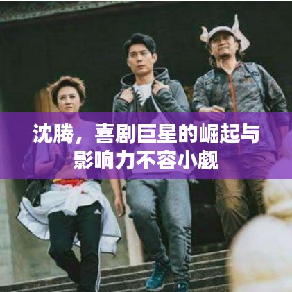 沈腾，喜剧巨星的崛起与影响力不容小觑
