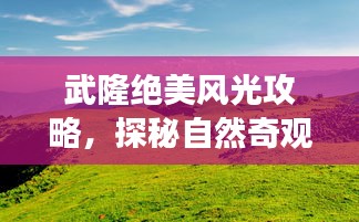 武隆绝美风光攻略，探秘自然奇观，畅游旅游胜地！