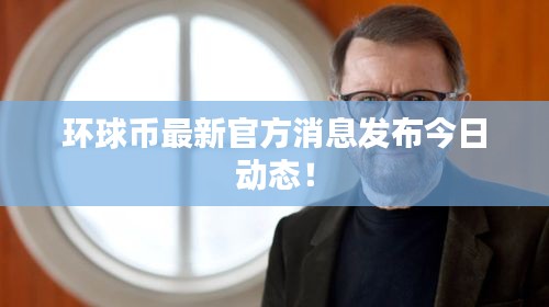 环球币最新官方消息发布今日动态！