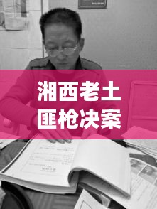 湘西老土匪枪决案最新进展，案件细节曝光
