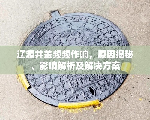 辽源井盖频频作响，原因揭秘、影响解析及解决方案