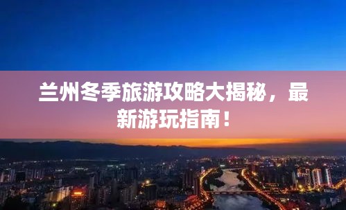 兰州冬季旅游攻略大揭秘，最新游玩指南！